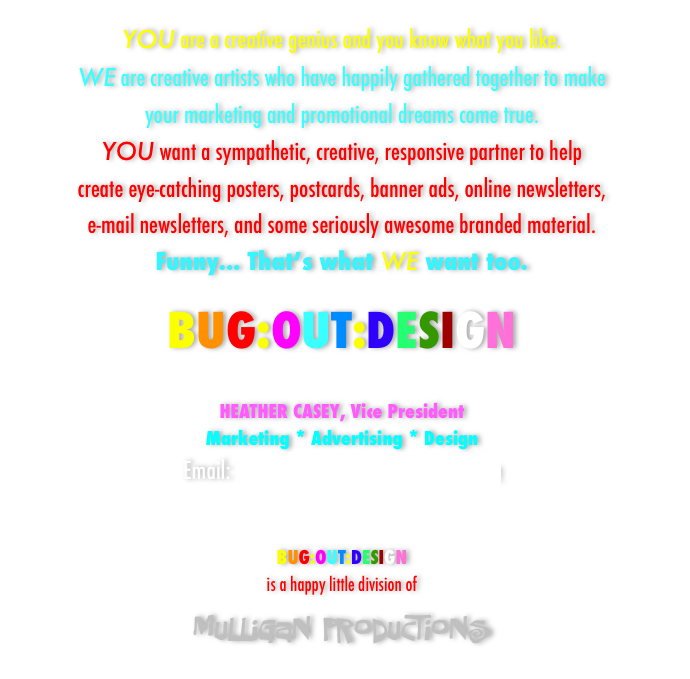YOU are a creative genius and you know what you like.
WE are creative artists who have happily gathered together to make
your marketing and promotional dreams come true.
YOU want a sympathetic, creative, responsive partner to help
create eye-catching posters, postcards, banner ads, online newsletters,
e-mail newsletters, and some seriously awesome branded material.
Funny... That’s what WE want too.

BUG:OUT:DESIGN
￼

HEATHER CASEY, Vice President
Marketing * Advertising * Design
Email:  heather.casey@bugoutdesign.com


BUG:OUT:DESIGN 
is a happy little division of
mulligan productions